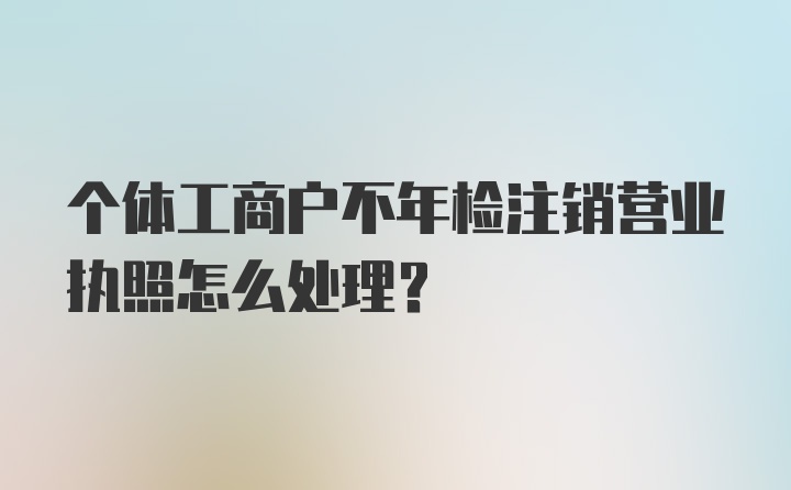 个体工商户不年检注销营业执照怎么处理？