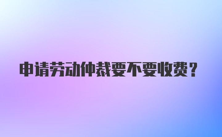 申请劳动仲裁要不要收费？