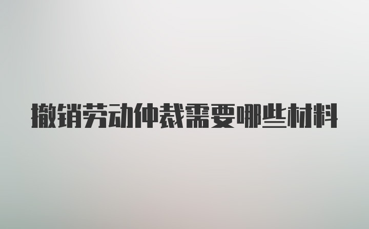 撤销劳动仲裁需要哪些材料