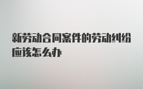 新劳动合同案件的劳动纠纷应该怎么办