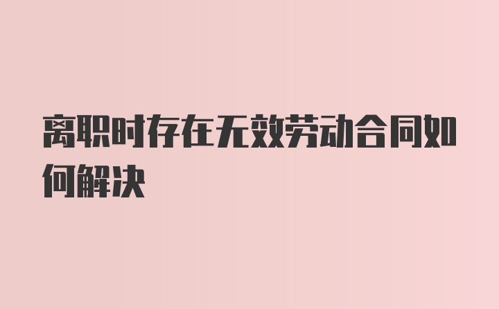 离职时存在无效劳动合同如何解决