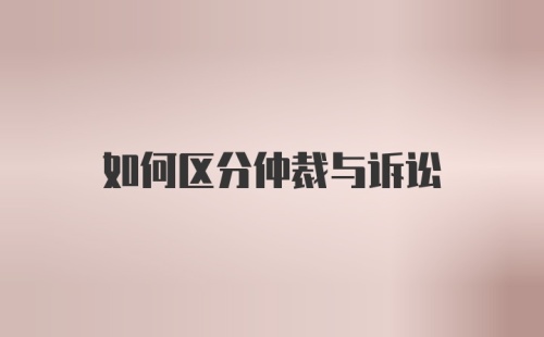 如何区分仲裁与诉讼