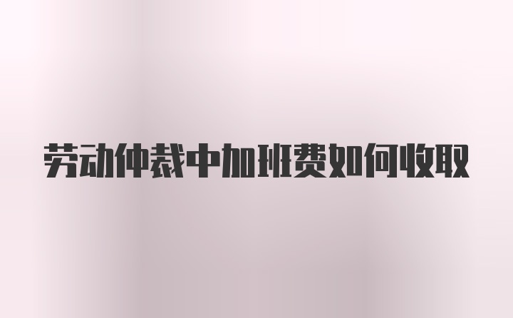 劳动仲裁中加班费如何收取