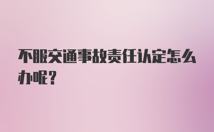 不服交通事故责任认定怎么办呢？