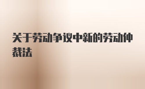 关于劳动争议中新的劳动仲裁法