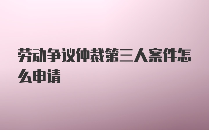 劳动争议仲裁第三人案件怎么申请