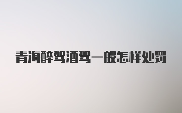 青海醉驾酒驾一般怎样处罚