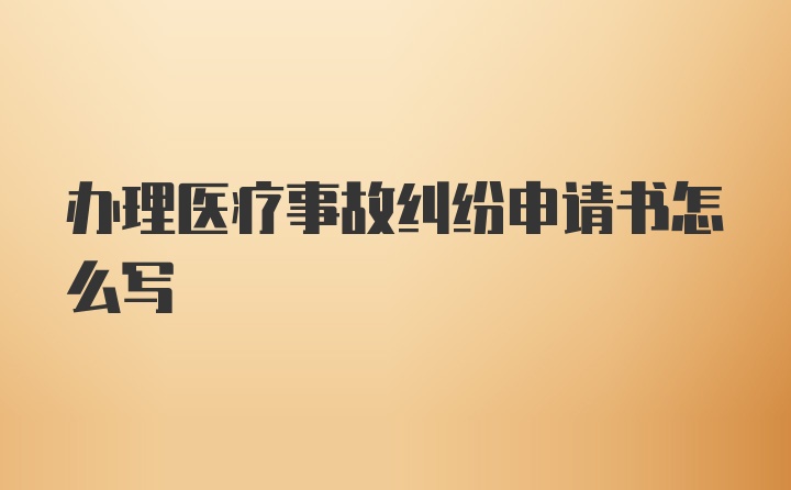 办理医疗事故纠纷申请书怎么写