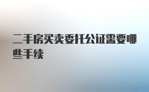 二手房买卖委托公证需要哪些手续