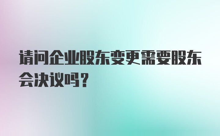 请问企业股东变更需要股东会决议吗？