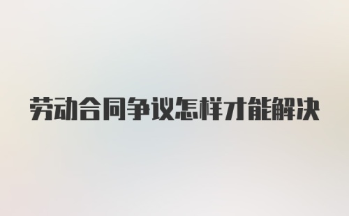 劳动合同争议怎样才能解决