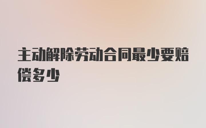 主动解除劳动合同最少要赔偿多少