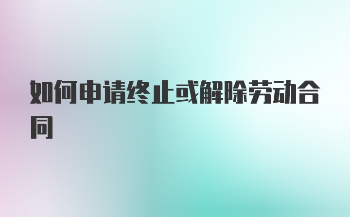 如何申请终止或解除劳动合同