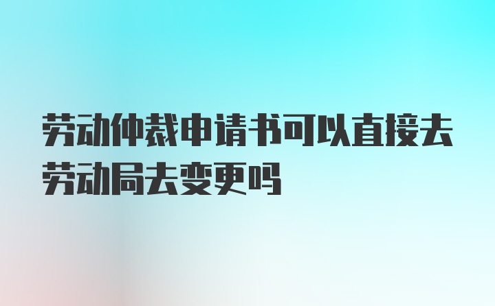 劳动仲裁申请书可以直接去劳动局去变更吗