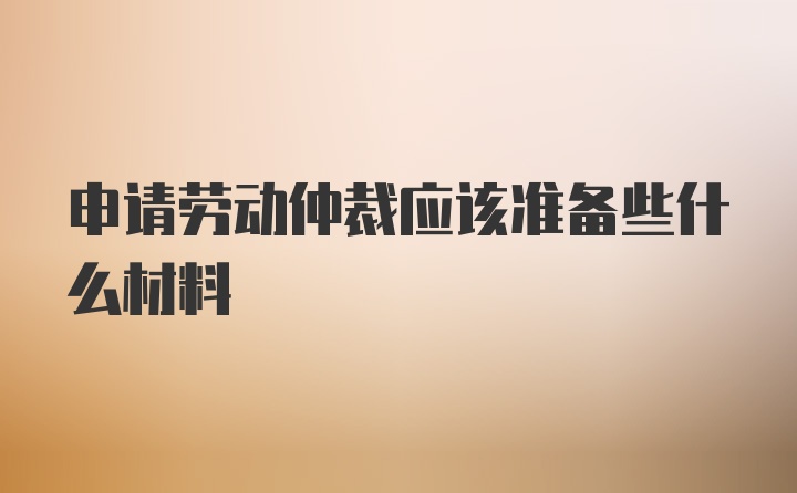 申请劳动仲裁应该准备些什么材料