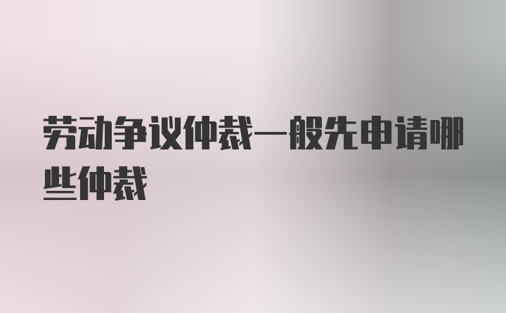 劳动争议仲裁一般先申请哪些仲裁