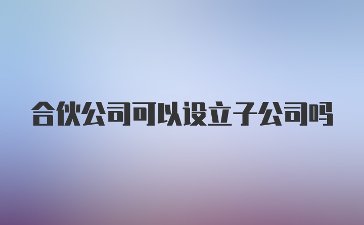 合伙公司可以设立子公司吗