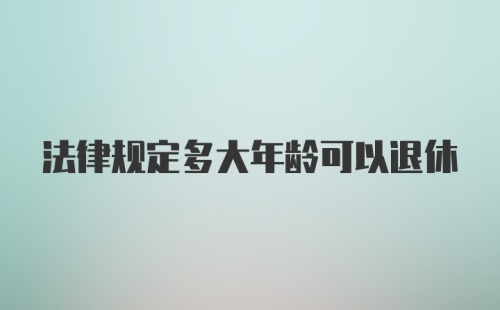 法律规定多大年龄可以退休