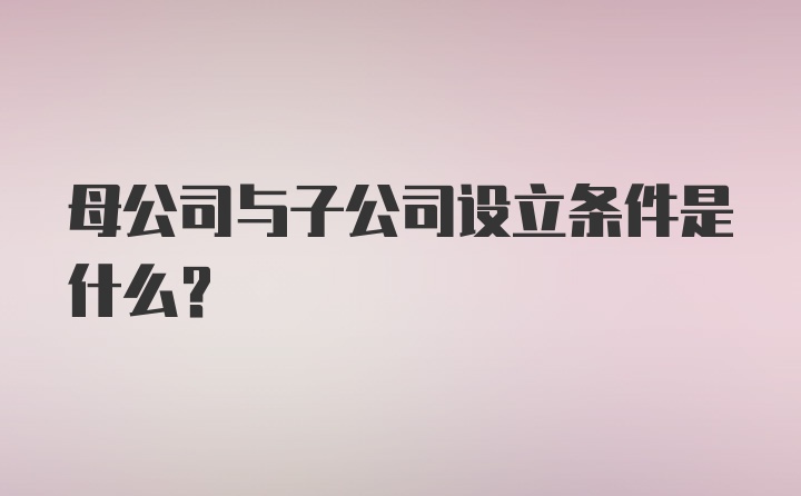 母公司与子公司设立条件是什么？