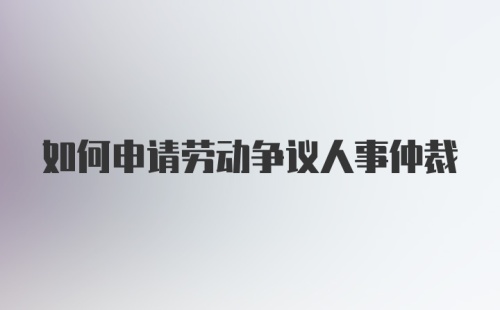 如何申请劳动争议人事仲裁