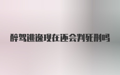 醉驾逃逸现在还会判死刑吗