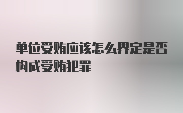 单位受贿应该怎么界定是否构成受贿犯罪