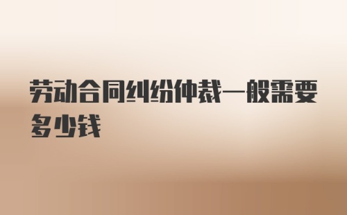 劳动合同纠纷仲裁一般需要多少钱