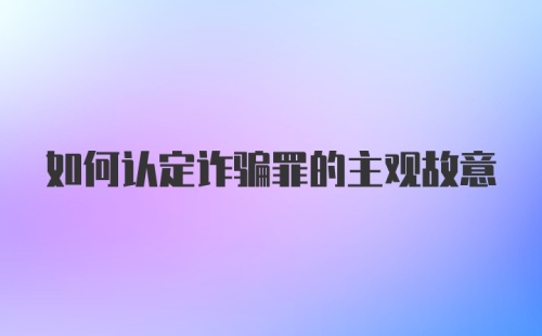 如何认定诈骗罪的主观故意