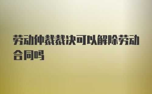 劳动仲裁裁决可以解除劳动合同吗