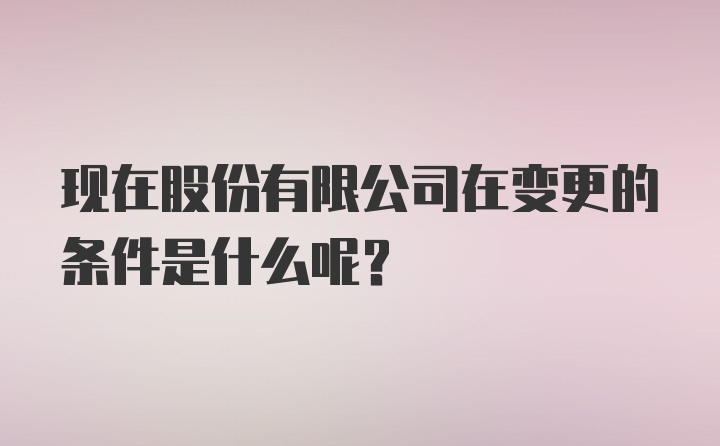 现在股份有限公司在变更的条件是什么呢？