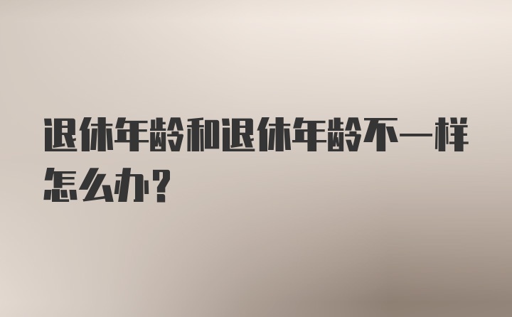 退休年龄和退休年龄不一样怎么办?