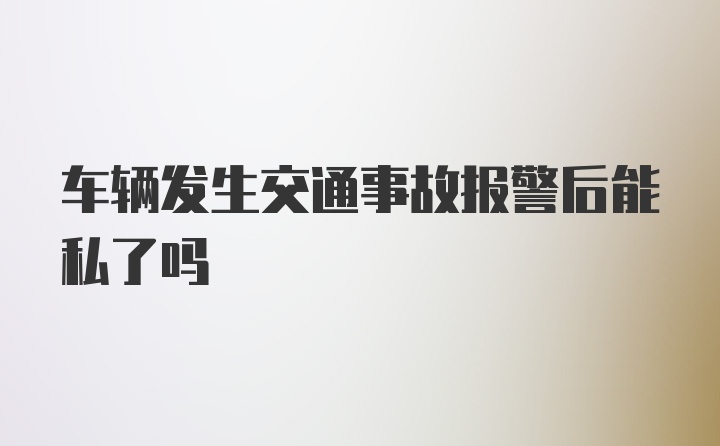 车辆发生交通事故报警后能私了吗