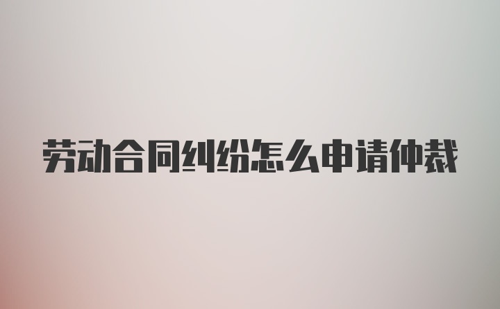 劳动合同纠纷怎么申请仲裁