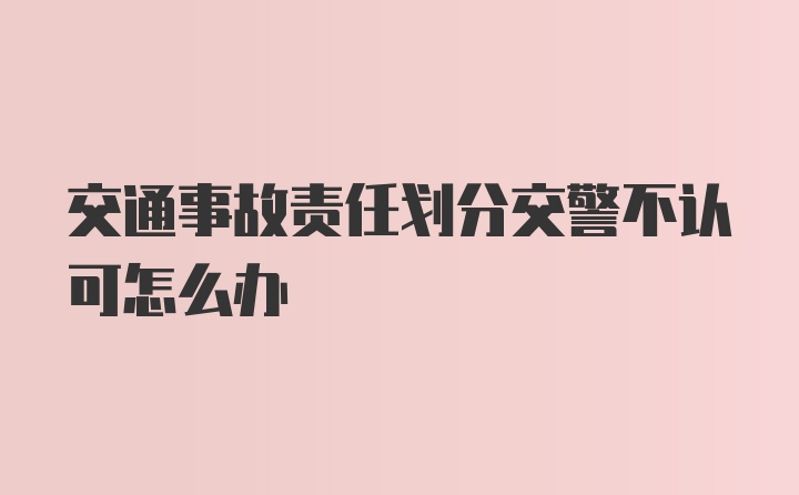 交通事故责任划分交警不认可怎么办