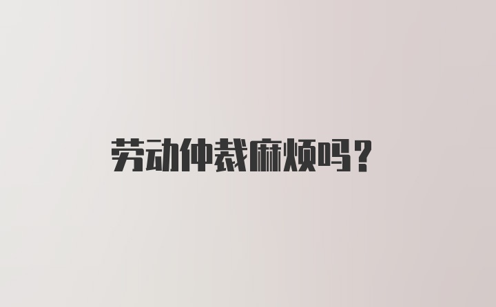 劳动仲裁麻烦吗？