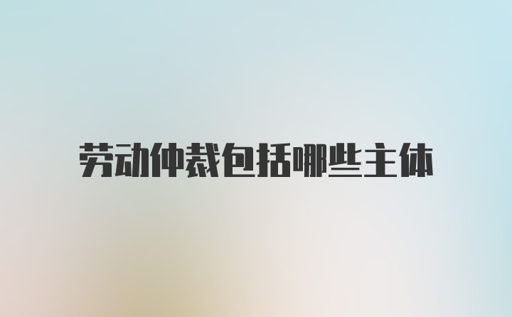 劳动仲裁包括哪些主体