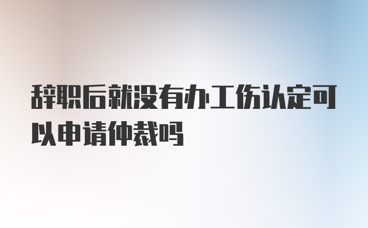 辞职后就没有办工伤认定可以申请仲裁吗