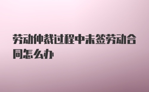 劳动仲裁过程中未签劳动合同怎么办