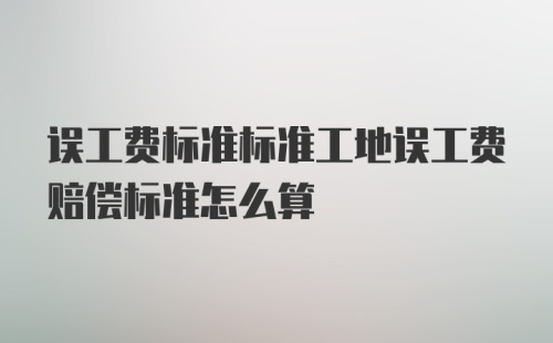 误工费标准标准工地误工费赔偿标准怎么算