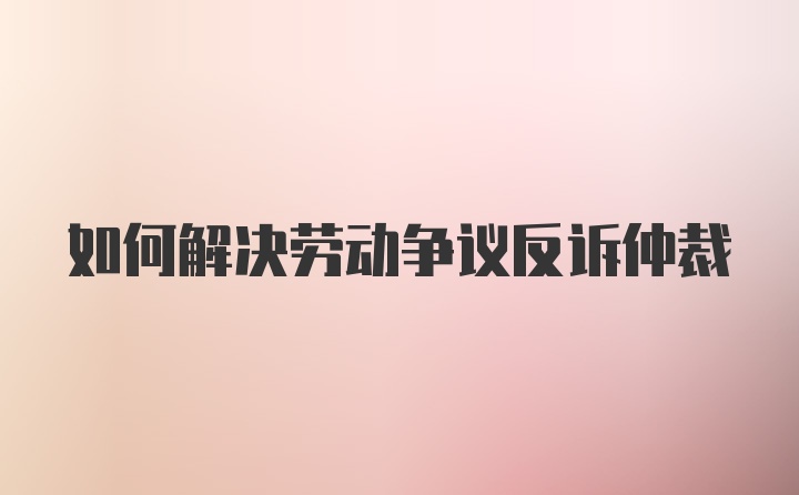 如何解决劳动争议反诉仲裁