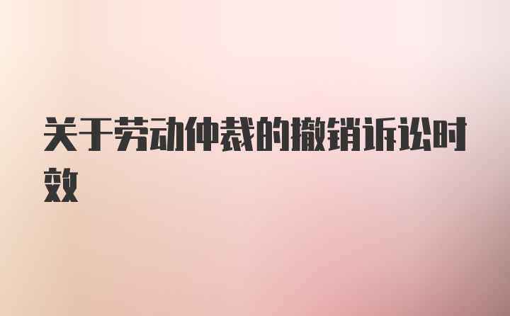 关于劳动仲裁的撤销诉讼时效