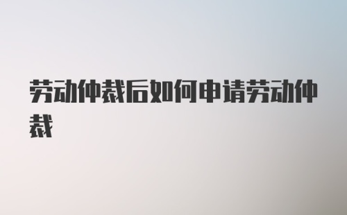 劳动仲裁后如何申请劳动仲裁