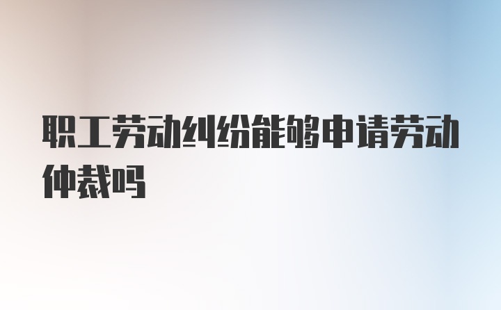 职工劳动纠纷能够申请劳动仲裁吗