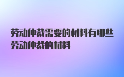 劳动仲裁需要的材料有哪些劳动仲裁的材料