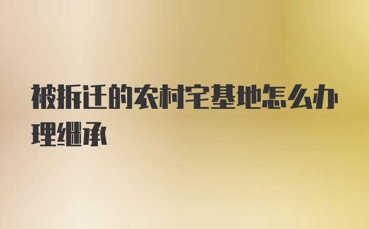 被拆迁的农村宅基地怎么办理继承