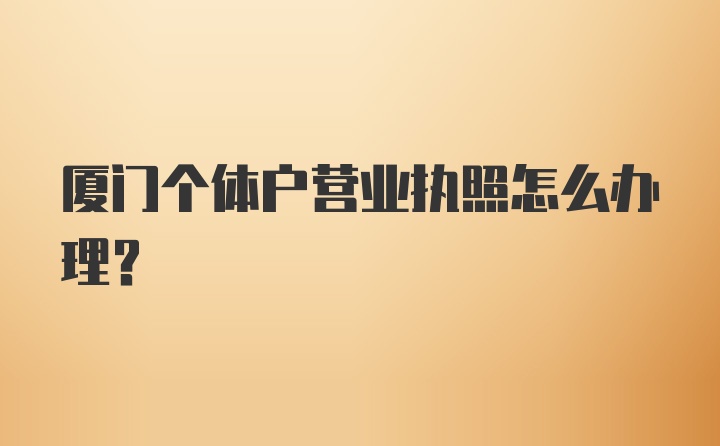 厦门个体户营业执照怎么办理？