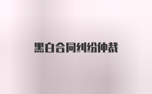 黑白合同纠纷仲裁