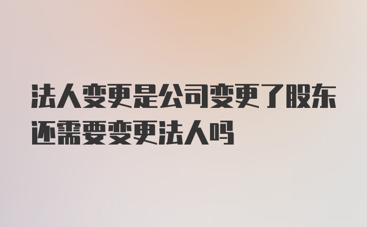 法人变更是公司变更了股东还需要变更法人吗