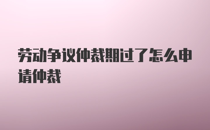 劳动争议仲裁期过了怎么申请仲裁