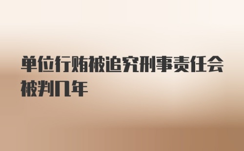 单位行贿被追究刑事责任会被判几年